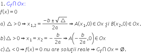 1. space G subscript f intersection O x colon space
f left parenthesis x right parenthesis equals 0
a right parenthesis space triangle greater than 0 rightwards double arrow x subscript 1 comma 2 end subscript equals fraction numerator negative b plus-or-minus square root of triangle over denominator 2 a end fraction rightwards double arrow A left parenthesis x subscript 1 comma 0 right parenthesis element of O x space ș i space B left parenthesis x subscript 2 comma 0 right parenthesis element of O x.
b right parenthesis triangle greater than 0 rightwards double arrow x subscript 1 equals x subscript 2 equals negative fraction numerator b over denominator 2 a end fraction rightwards double arrow A open parentheses negative fraction numerator b over denominator 2 a end fraction comma 0 close parentheses element of O x
c right parenthesis triangle less than 0 rightwards double arrow f left parenthesis x right parenthesis equals 0 space n u space a r e space s o l u ț i i space r e a l e rightwards double arrow G subscript f intersection O x equals empty set.